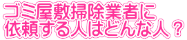 ゴミ屋敷掃除業者に 依頼する人はどんな人？