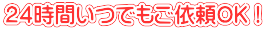 ２４時間いつでもご依頼OK！